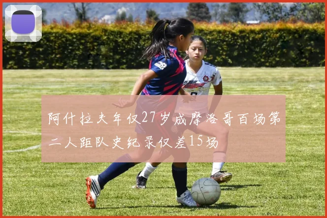 阿什拉夫年仅27岁成摩洛哥百场第二人距队史纪录仅差15场