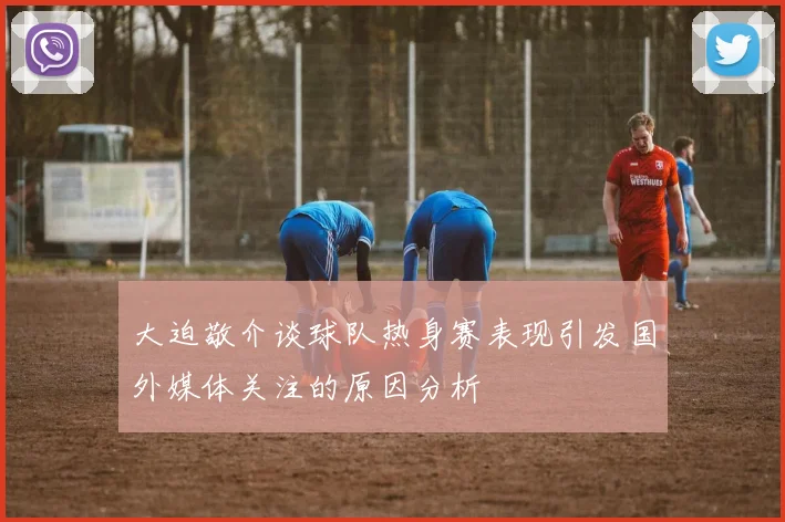 大迫敬介谈球队热身赛表现引发国外媒体关注的原因分析