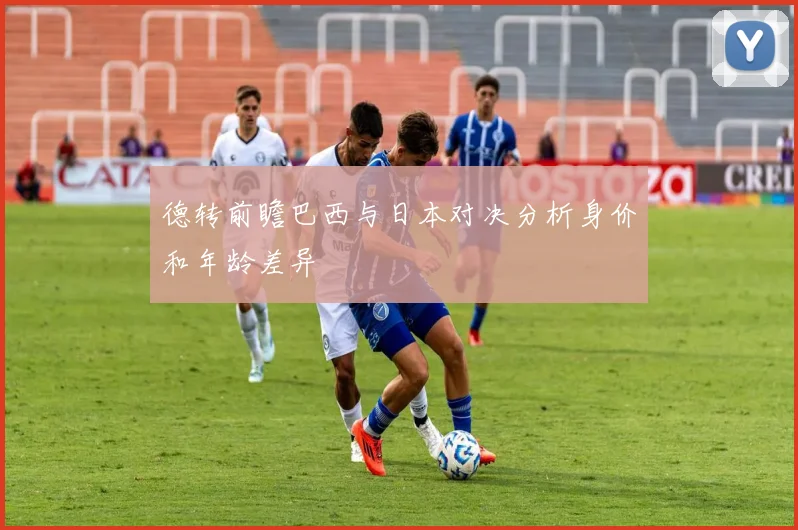 德转前瞻巴西与日本对决分析身价和年龄差异