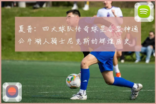 夏普：四大球队传奇球星各显神通公牛湖人骑士尼克斯的辉煌历史