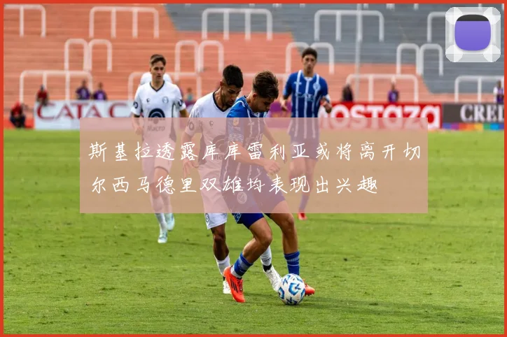 斯基拉透露库库雷利亚或将离开切尔西马德里双雄均表现出兴趣
