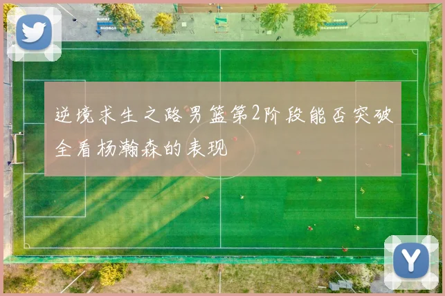 逆境求生之路男篮第2阶段能否突破全看杨瀚森的表现