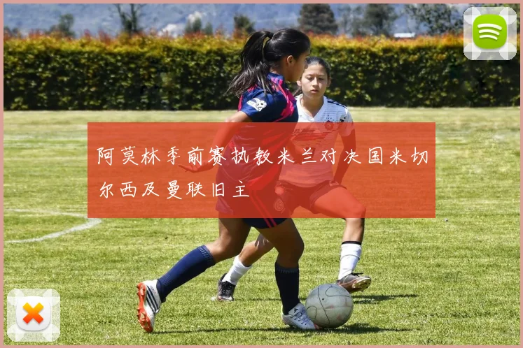 阿莫林季前赛执教米兰对决国米切尔西及曼联旧主