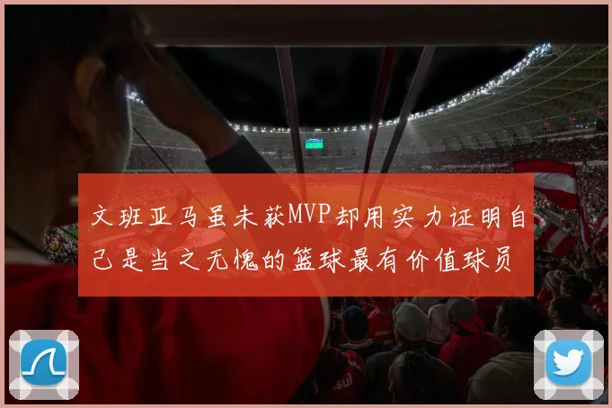 文班亚马虽未获MVP却用实力证明自己是当之无愧的篮球最有价值球员
