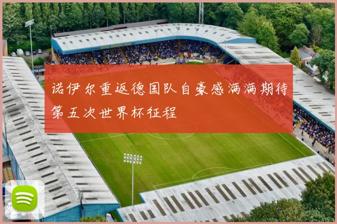 诺伊尔重返德国队自豪感满满期待第五次世界杯征程