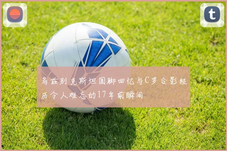乌兹别克斯坦国脚回忆与C罗合影经历令人难忘的17年前瞬间