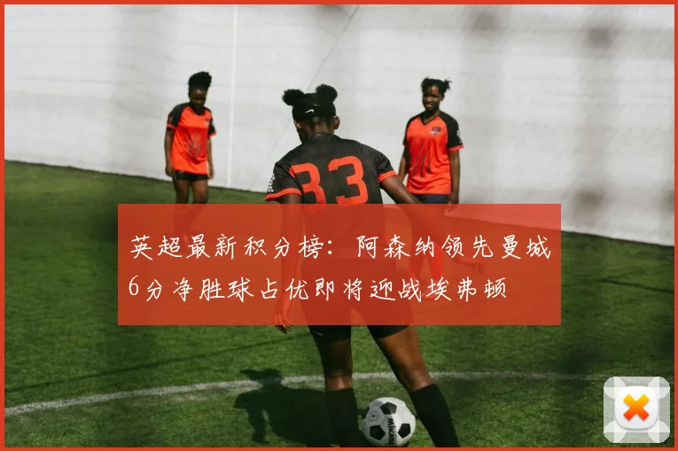 英超最新积分榜：阿森纳领先曼城6分净胜球占优即将迎战埃弗顿