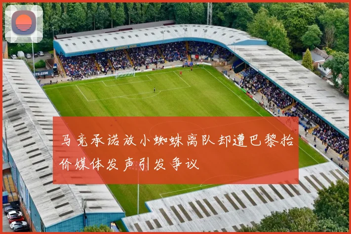 马竞承诺放小蜘蛛离队却遭巴黎抬价媒体发声引发争议