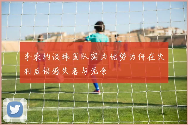 李荣杓谈韩国队实力优势为何在失利后倍感失落与无奈