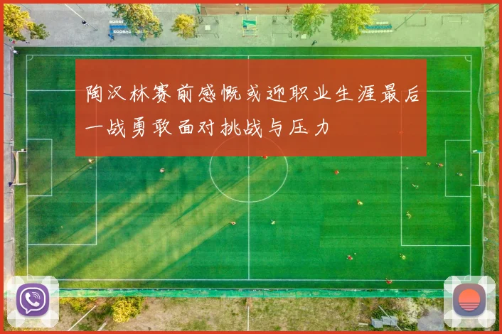 陶汉林赛前感慨或迎职业生涯最后一战勇敢面对挑战与压力
