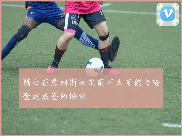 骑士在詹姆斯决定前不太可能与哈登达成签约协议