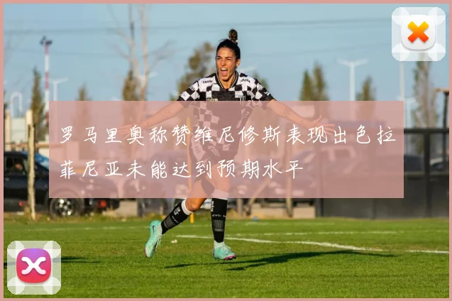 罗马里奥称赞维尼修斯表现出色拉菲尼亚未能达到预期水平